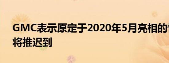 GMC表示原定于2020年5月亮相的悍马EV 将推迟到