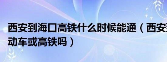 西安到海口高铁什么时候能通（西安到海口有动车或高铁吗）