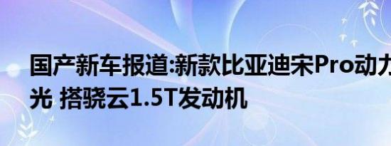 国产新车报道:新款比亚迪宋Pro动力配置曝光 搭骁云1.5T发动机