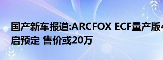 国产新车报道:ARCFOX ECF量产版4月22开启预定 售价或20万