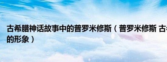 古希腊神话故事中的普罗米修斯（普罗米修斯 古希腊神话中的形象）