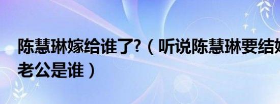 陈慧琳嫁给谁了?（听说陈慧琳要结婚了他的老公是谁）