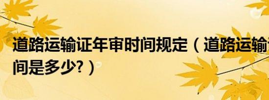 道路运输证年审时间规定（道路运输证年审时间是多少?）