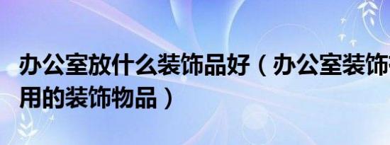 办公室放什么装饰品好（办公室装饰有哪些常用的装饰物品）