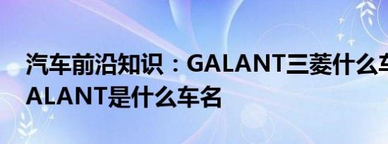 汽车前沿知识：GALANT三菱什么车 三菱GALANT是什么车名