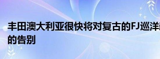 丰田澳大利亚很快将对复古的FJ巡洋舰说正式的告别