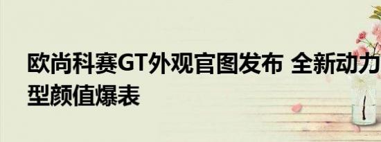 欧尚科赛GT外观官图发布 全新动力总和/车型颜值爆表