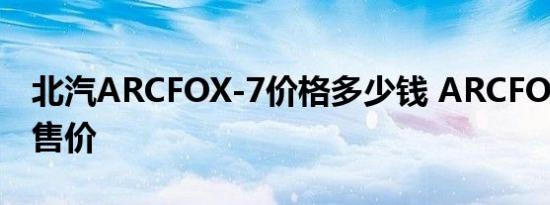 北汽ARCFOX-7价格多少钱 ARCFOX-7大约售价