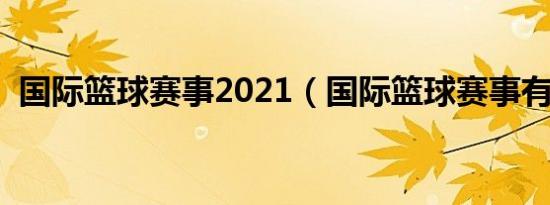 国际篮球赛事2021（国际篮球赛事有哪些）