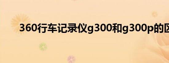 360行车记录仪g300和g300p的区别