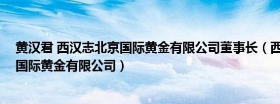 黄汉君 西汉志北京国际黄金有限公司董事长（西汉志 北京国际黄金有限公司）