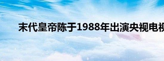 末代皇帝陈于1988年出演央视电视剧