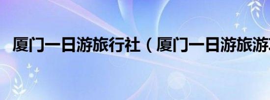 厦门一日游旅行社（厦门一日游旅游攻略）