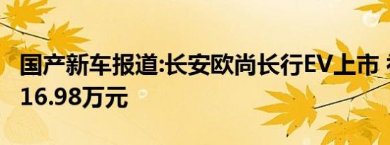 国产新车报道:长安欧尚长行EV上市 补贴前售16.98万元