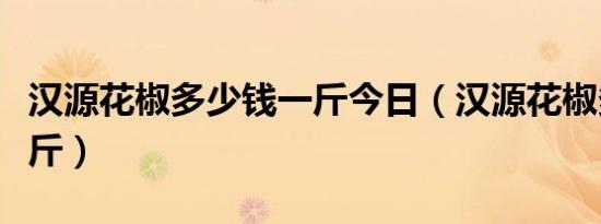 汉源花椒多少钱一斤今日（汉源花椒多少钱一斤）