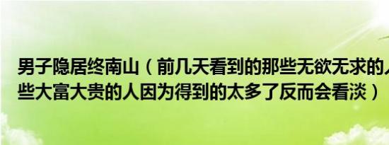 男子隐居终南山（前几天看到的那些无欲无求的人反而是一些大富大贵的人因为得到的太多了反而会看淡）