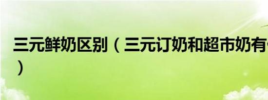 三元鲜奶区别（三元订奶和超市奶有什么区别）