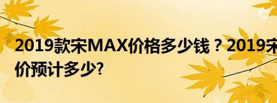 2019款宋MAX价格多少钱？2019宋MAX售价预计多少?