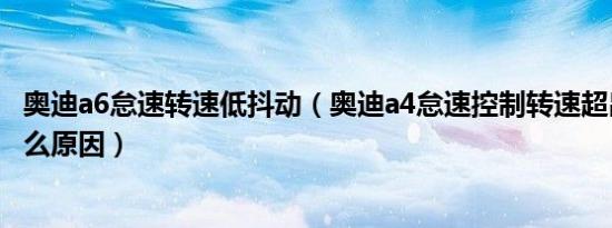 奥迪a6怠速转速低抖动（奥迪a4怠速控制转速超出规定值什么原因）