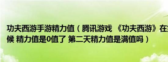 功夫西游手游精力值（腾讯游戏 《功夫西游》在第一天的时候 精力值是0值了 第二天精力值是满值吗）