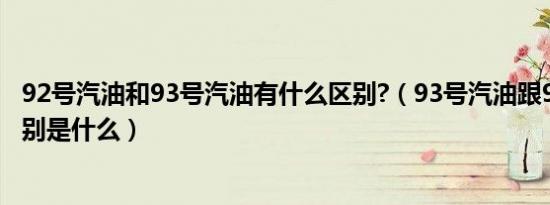 92号汽油和93号汽油有什么区别?（93号汽油跟92号汽油区别是什么）