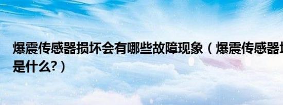 爆震传感器损坏会有哪些故障现象（爆震传感器坏了的现象是什么?）