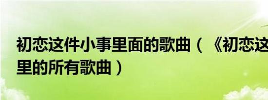 初恋这件小事里面的歌曲（《初恋这件小事》里的所有歌曲）