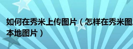 如何在秀米上传图片（怎样在秀米图库中上传本地图片）