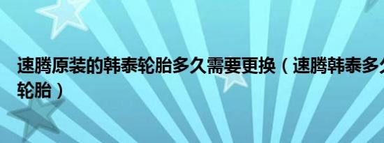 速腾原装的韩泰轮胎多久需要更换（速腾韩泰多久更换一次轮胎）