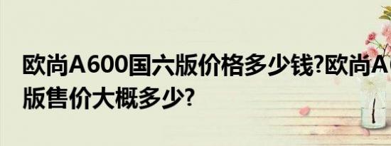 欧尚A600国六版价格多少钱?欧尚A600国六版售价大概多少?