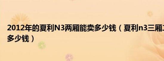 2012年的夏利N3两厢能卖多少钱（夏利n3三厢二手车价格多少钱）