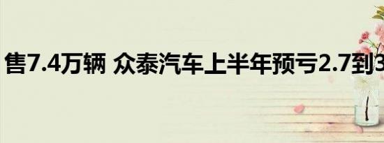 售7.4万辆 众泰汽车上半年预亏2.7到3.2亿元