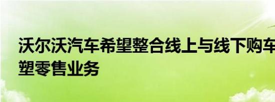 沃尔沃汽车希望整合线上与线下购车体验 重塑零售业务