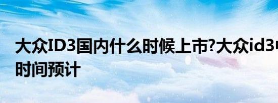 大众ID3国内什么时候上市?大众id3中国上市时间预计