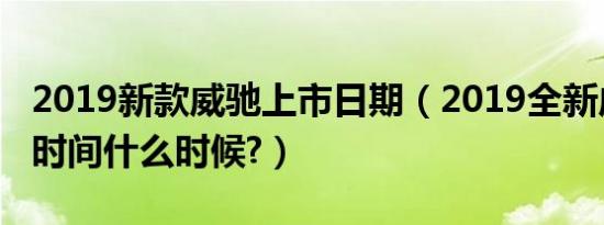 2019新款威驰上市日期（2019全新威驰上市时间什么时候?）