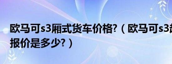 欧马可s3厢式货车价格?（欧马可s3超级轻卡报价是多少?）