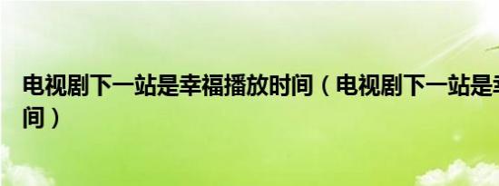 电视剧下一站是幸福播放时间（电视剧下一站是幸福播放时间）