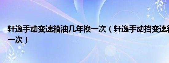 轩逸手动变速箱油几年换一次（轩逸手动挡变速箱油多久换一次）