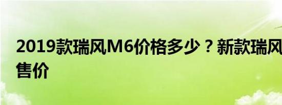 2019款瑞风M6价格多少？新款瑞风M6预计售价