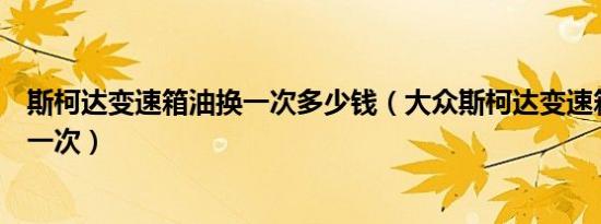 斯柯达变速箱油换一次多少钱（大众斯柯达变速箱油多久换一次）