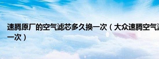 速腾原厂的空气滤芯多久换一次（大众速腾空气滤芯多久换一次）