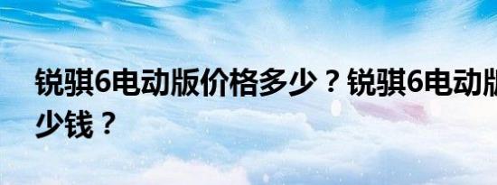 锐骐6电动版价格多少？锐骐6电动版大概多少钱？