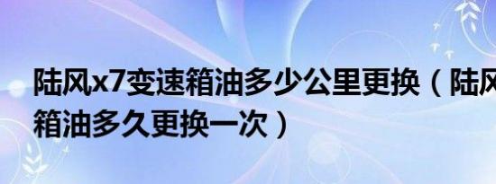 陆风x7变速箱油多少公里更换（陆风x7变速箱油多久更换一次）