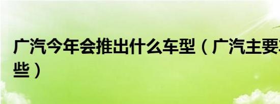 广汽今年会推出什么车型（广汽主要车型有哪些）