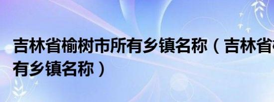 吉林省榆树市所有乡镇名称（吉林省榆树市所有乡镇名称）