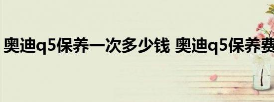 奥迪q5保养一次多少钱 奥迪q5保养费用明细