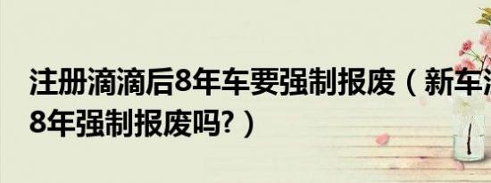 注册滴滴后8年车要强制报废（新车注册滴滴8年强制报废吗?）