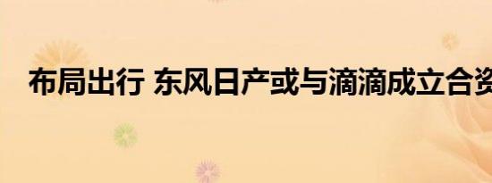 布局出行 东风日产或与滴滴成立合资公司