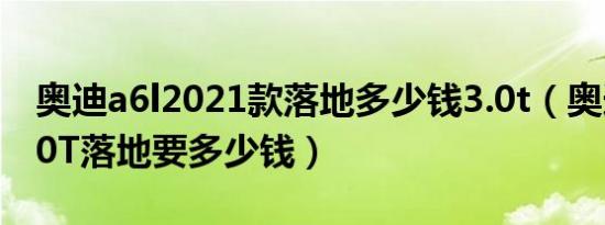 奥迪a6l2021款落地多少钱3.0t（奥迪A6L3.0T落地要多少钱）