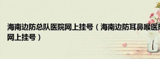 海南边防总队医院网上挂号（海南边防耳鼻喉医院耳鼻喉科网上挂号）